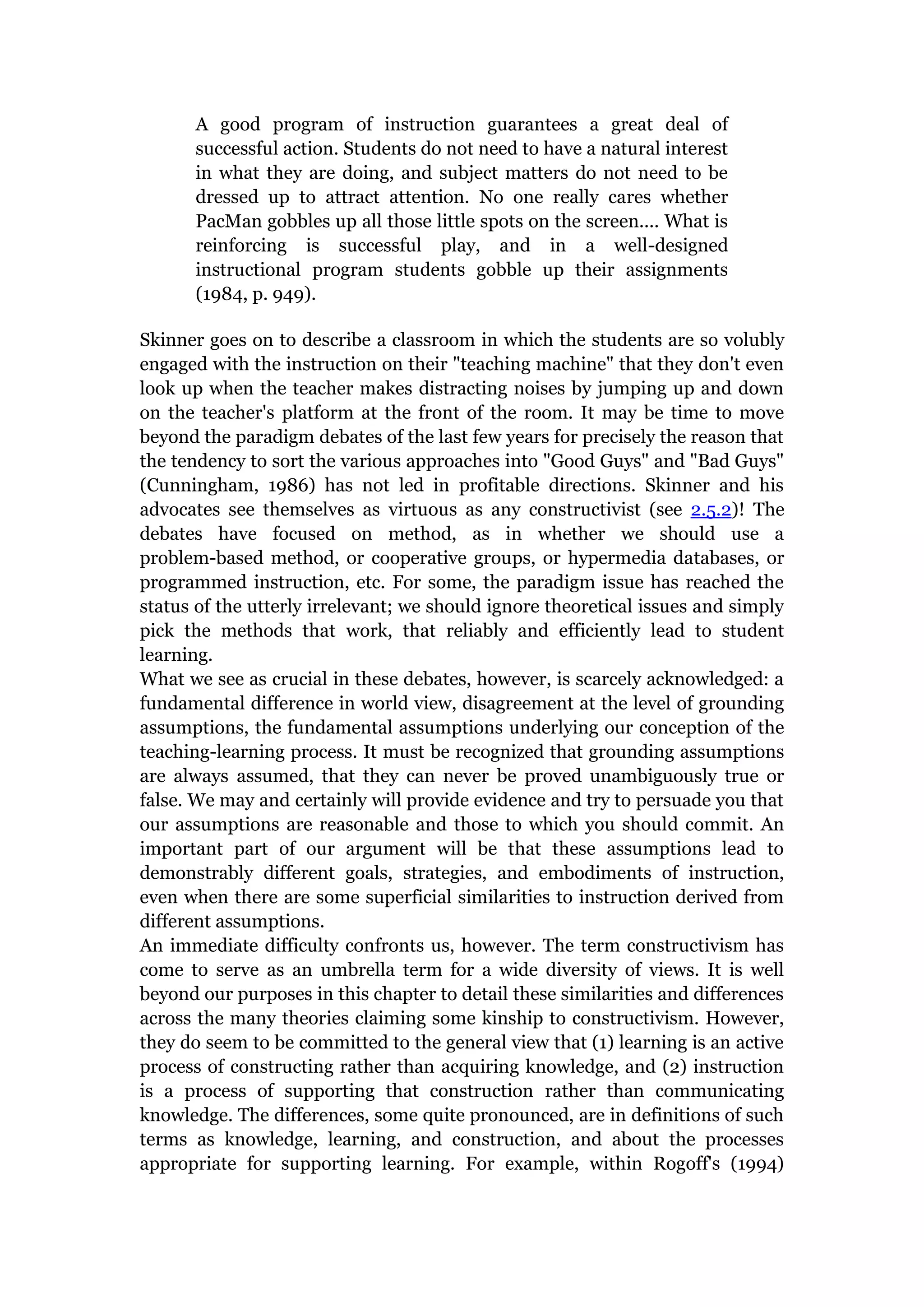 A good program of instruction guarantees a great deal of
      successful action. Students do not need to have a natural interest
      in what they are doing, and subject matters do not need to be
      dressed up to attract attention. No one really cares whether
      PacMan gobbles up all those little spots on the screen.... What is
      reinforcing is successful play, and in a well-designed
      instructional program students gobble up their assignments
      (1984, p. 949).

Skinner goes on to describe a classroom in which the students are so volubly
engaged with the instruction on their "teaching machine" that they don't even
look up when the teacher makes distracting noises by jumping up and down
on the teacher's platform at the front of the room. It may be time to move
beyond the paradigm debates of the last few years for precisely the reason that
the tendency to sort the various approaches into "Good Guys" and "Bad Guys"
(Cunningham, 1986) has not led in profitable directions. Skinner and his
advocates see themselves as virtuous as any constructivist (see 2.5.2)! The
debates have focused on method, as in whether we should use a
problem-based method, or cooperative groups, or hypermedia databases, or
programmed instruction, etc. For some, the paradigm issue has reached the
status of the utterly irrelevant; we should ignore theoretical issues and simply
pick the methods that work, that reliably and efficiently lead to student
learning.
What we see as crucial in these debates, however, is scarcely acknowledged: a
fundamental difference in world view, disagreement at the level of grounding
assumptions, the fundamental assumptions underlying our conception of the
teaching-learning process. It must be recognized that grounding assumptions
are always assumed, that they can never be proved unambiguously true or
false. We may and certainly will provide evidence and try to persuade you that
our assumptions are reasonable and those to which you should commit. An
important part of our argument will be that these assumptions lead to
demonstrably different goals, strategies, and embodiments of instruction,
even when there are some superficial similarities to instruction derived from
different assumptions.
An immediate difficulty confronts us, however. The term constructivism has
come to serve as an umbrella term for a wide diversity of views. It is well
beyond our purposes in this chapter to detail these similarities and differences
across the many theories claiming some kinship to constructivism. However,
they do seem to be committed to the general view that (1) learning is an active
process of constructing rather than acquiring knowledge, and (2) instruction
is a process of supporting that construction rather than communicating
knowledge. The differences, some quite pronounced, are in definitions of such
terms as knowledge, learning, and construction, and about the processes
appropriate for supporting learning. For example, within Rogoff's (1994)
 