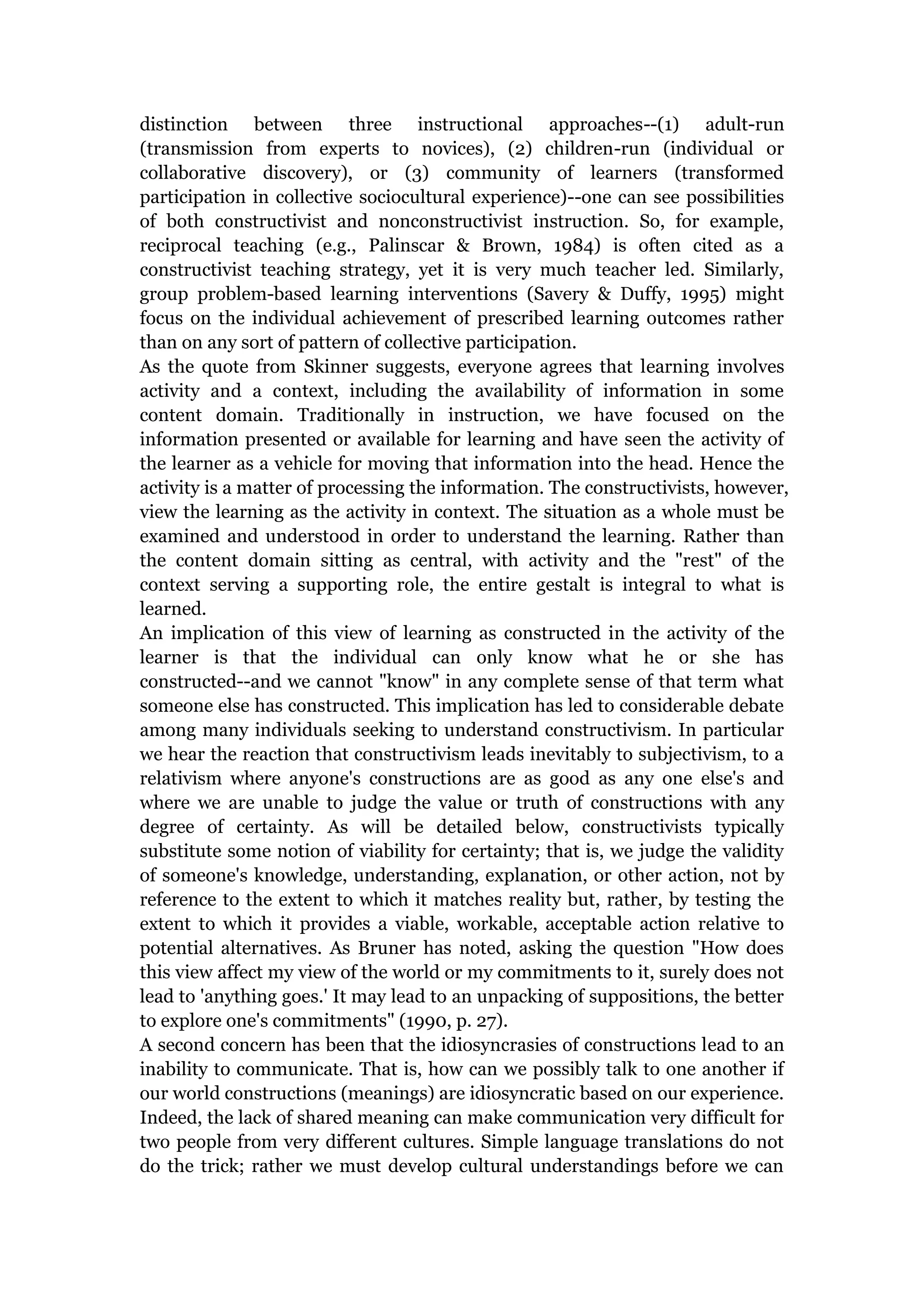 distinction between three instructional approaches--(1) adult-run
(transmission from experts to novices), (2) children-run (individual or
collaborative discovery), or (3) community of learners (transformed
participation in collective sociocultural experience)--one can see possibilities
of both constructivist and nonconstructivist instruction. So, for example,
reciprocal teaching (e.g., Palinscar & Brown, 1984) is often cited as a
constructivist teaching strategy, yet it is very much teacher led. Similarly,
group problem-based learning interventions (Savery & Duffy, 1995) might
focus on the individual achievement of prescribed learning outcomes rather
than on any sort of pattern of collective participation.
As the quote from Skinner suggests, everyone agrees that learning involves
activity and a context, including the availability of information in some
content domain. Traditionally in instruction, we have focused on the
information presented or available for learning and have seen the activity of
the learner as a vehicle for moving that information into the head. Hence the
activity is a matter of processing the information. The constructivists, however,
view the learning as the activity in context. The situation as a whole must be
examined and understood in order to understand the learning. Rather than
the content domain sitting as central, with activity and the "rest" of the
context serving a supporting role, the entire gestalt is integral to what is
learned.
An implication of this view of learning as constructed in the activity of the
learner is that the individual can only know what he or she has
constructed--and we cannot "know" in any complete sense of that term what
someone else has constructed. This implication has led to considerable debate
among many individuals seeking to understand constructivism. In particular
we hear the reaction that constructivism leads inevitably to subjectivism, to a
relativism where anyone's constructions are as good as any one else's and
where we are unable to judge the value or truth of constructions with any
degree of certainty. As will be detailed below, constructivists typically
substitute some notion of viability for certainty; that is, we judge the validity
of someone's knowledge, understanding, explanation, or other action, not by
reference to the extent to which it matches reality but, rather, by testing the
extent to which it provides a viable, workable, acceptable action relative to
potential alternatives. As Bruner has noted, asking the question "How does
this view affect my view of the world or my commitments to it, surely does not
lead to 'anything goes.' It may lead to an unpacking of suppositions, the better
to explore one's commitments" (1990, p. 27).
A second concern has been that the idiosyncrasies of constructions lead to an
inability to communicate. That is, how can we possibly talk to one another if
our world constructions (meanings) are idiosyncratic based on our experience.
Indeed, the lack of shared meaning can make communication very difficult for
two people from very different cultures. Simple language translations do not
do the trick; rather we must develop cultural understandings before we can
 
