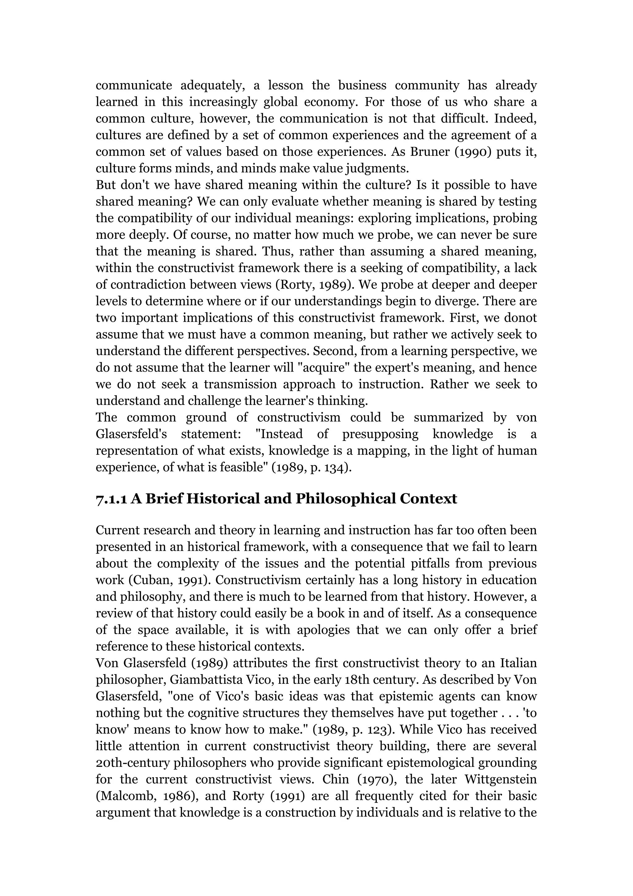 communicate adequately, a lesson the business community has already
learned in this increasingly global economy. For those of us who share a
common culture, however, the communication is not that difficult. Indeed,
cultures are defined by a set of common experiences and the agreement of a
common set of values based on those experiences. As Bruner (1990) puts it,
culture forms minds, and minds make value judgments.
But don't we have shared meaning within the culture? Is it possible to have
shared meaning? We can only evaluate whether meaning is shared by testing
the compatibility of our individual meanings: exploring implications, probing
more deeply. Of course, no matter how much we probe, we can never be sure
that the meaning is shared. Thus, rather than assuming a shared meaning,
within the constructivist framework there is a seeking of compatibility, a lack
of contradiction between views (Rorty, 1989). We probe at deeper and deeper
levels to determine where or if our understandings begin to diverge. There are
two important implications of this constructivist framework. First, we donot
assume that we must have a common meaning, but rather we actively seek to
understand the different perspectives. Second, from a learning perspective, we
do not assume that the learner will "acquire" the expert's meaning, and hence
we do not seek a transmission approach to instruction. Rather we seek to
understand and challenge the learner's thinking.
The common ground of constructivism could be summarized by von
Glasersfeld's statement: "Instead of presupposing knowledge is a
representation of what exists, knowledge is a mapping, in the light of human
experience, of what is feasible" (1989, p. 134).

7.1.1 A Brief Historical and Philosophical Context

Current research and theory in learning and instruction has far too often been
presented in an historical framework, with a consequence that we fail to learn
about the complexity of the issues and the potential pitfalls from previous
work (Cuban, 1991). Constructivism certainly has a long history in education
and philosophy, and there is much to be learned from that history. However, a
review of that history could easily be a book in and of itself. As a consequence
of the space available, it is with apologies that we can only offer a brief
reference to these historical contexts.
Von Glasersfeld (1989) attributes the first constructivist theory to an Italian
philosopher, Giambattista Vico, in the early 18th century. As described by Von
Glasersfeld, "one of Vico's basic ideas was that epistemic agents can know
nothing but the cognitive structures they themselves have put together . . . 'to
know' means to know how to make." (1989, p. 123). While Vico has received
little attention in current constructivist theory building, there are several
20th-century philosophers who provide significant epistemological grounding
for the current constructivist views. Chin (1970), the later Wittgenstein
(Malcomb, 1986), and Rorty (1991) are all frequently cited for their basic
argument that knowledge is a construction by individuals and is relative to the
 