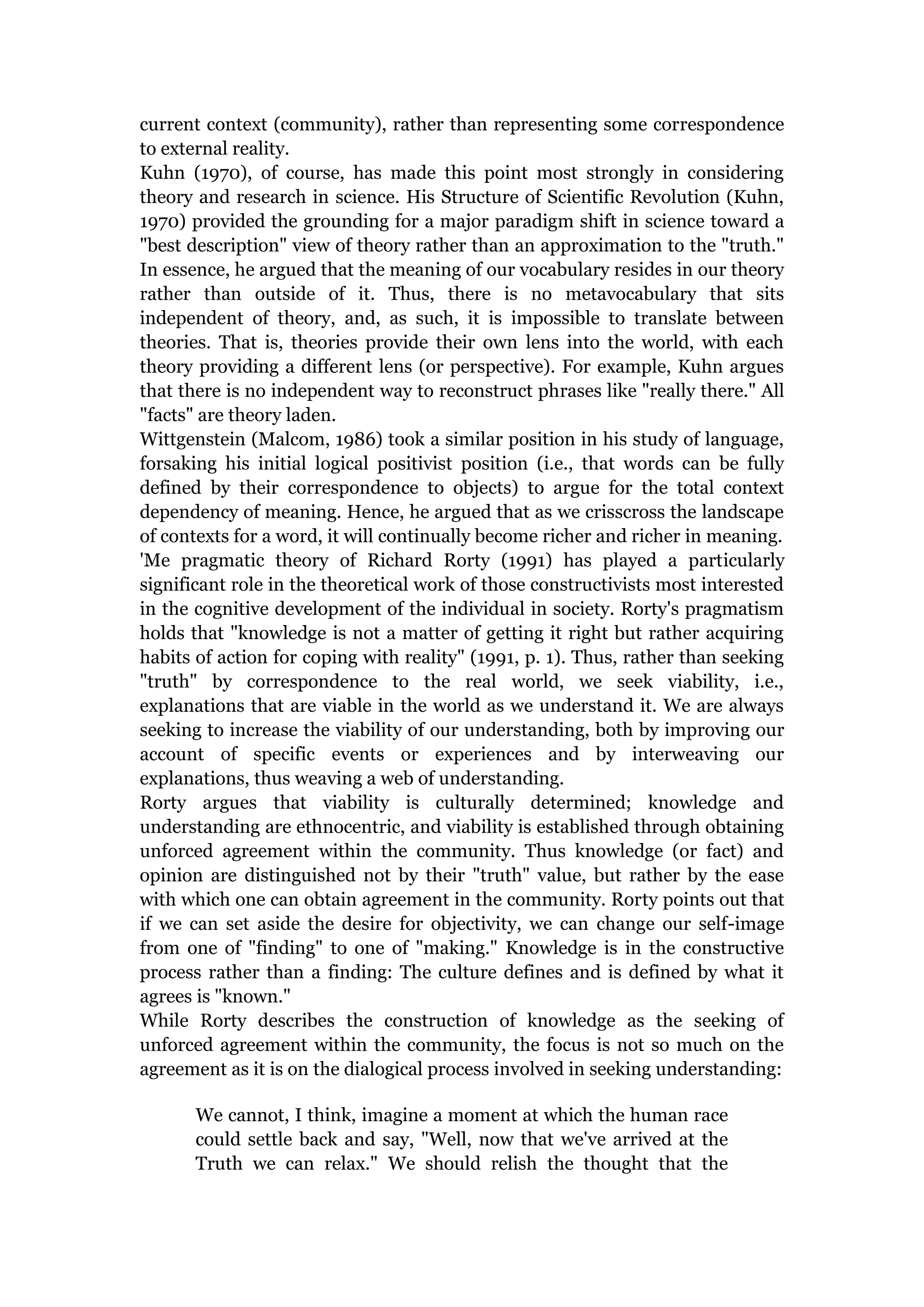 current context (community), rather than representing some correspondence
to external reality.
Kuhn (1970), of course, has made this point most strongly in considering
theory and research in science. His Structure of Scientific Revolution (Kuhn,
1970) provided the grounding for a major paradigm shift in science toward a
"best description" view of theory rather than an approximation to the "truth."
In essence, he argued that the meaning of our vocabulary resides in our theory
rather than outside of it. Thus, there is no metavocabulary that sits
independent of theory, and, as such, it is impossible to translate between
theories. That is, theories provide their own lens into the world, with each
theory providing a different lens (or perspective). For example, Kuhn argues
that there is no independent way to reconstruct phrases like "really there." All
"facts" are theory laden.
Wittgenstein (Malcom, 1986) took a similar position in his study of language,
forsaking his initial logical positivist position (i.e., that words can be fully
defined by their correspondence to objects) to argue for the total context
dependency of meaning. Hence, he argued that as we crisscross the landscape
of contexts for a word, it will continually become richer and richer in meaning.
'Me pragmatic theory of Richard Rorty (1991) has played a particularly
significant role in the theoretical work of those constructivists most interested
in the cognitive development of the individual in society. Rorty's pragmatism
holds that "knowledge is not a matter of getting it right but rather acquiring
habits of action for coping with reality" (1991, p. 1). Thus, rather than seeking
"truth" by correspondence to the real world, we seek viability, i.e.,
explanations that are viable in the world as we understand it. We are always
seeking to increase the viability of our understanding, both by improving our
account of specific events or experiences and by interweaving our
explanations, thus weaving a web of understanding.
Rorty argues that viability is culturally determined; knowledge and
understanding are ethnocentric, and viability is established through obtaining
unforced agreement within the community. Thus knowledge (or fact) and
opinion are distinguished not by their "truth" value, but rather by the ease
with which one can obtain agreement in the community. Rorty points out that
if we can set aside the desire for objectivity, we can change our self-image
from one of "finding" to one of "making." Knowledge is in the constructive
process rather than a finding: The culture defines and is defined by what it
agrees is "known."
While Rorty describes the construction of knowledge as the seeking of
unforced agreement within the community, the focus is not so much on the
agreement as it is on the dialogical process involved in seeking understanding:

       We cannot, I think, imagine a moment at which the human race
       could settle back and say, "Well, now that we've arrived at the
       Truth we can relax." We should relish the thought that the
 