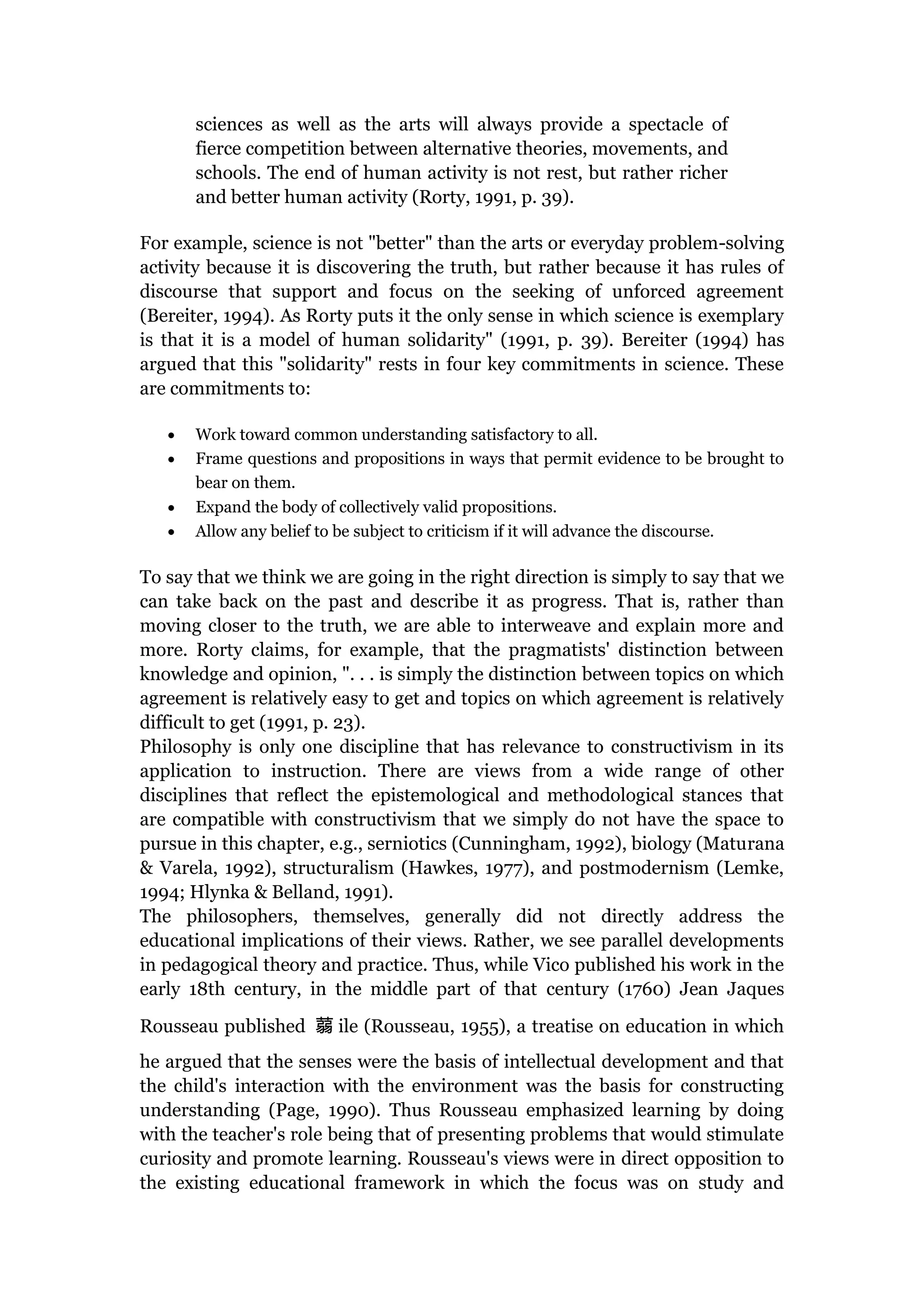 sciences as well as the arts will always provide a spectacle of
       fierce competition between alternative theories, movements, and
       schools. The end of human activity is not rest, but rather richer
       and better human activity (Rorty, 1991, p. 39).

For example, science is not "better" than the arts or everyday problem-solving
activity because it is discovering the truth, but rather because it has rules of
discourse that support and focus on the seeking of unforced agreement
(Bereiter, 1994). As Rorty puts it the only sense in which science is exemplary
is that it is a model of human solidarity" (1991, p. 39). Bereiter (1994) has
argued that this "solidarity" rests in four key commitments in science. These
are commitments to:

       Work toward common understanding satisfactory to all.
       Frame questions and propositions in ways that permit evidence to be brought to
       bear on them.
       Expand the body of collectively valid propositions.
       Allow any belief to be subject to criticism if it will advance the discourse.

To say that we think we are going in the right direction is simply to say that we
can take back on the past and describe it as progress. That is, rather than
moving closer to the truth, we are able to interweave and explain more and
more. Rorty claims, for example, that the pragmatists' distinction between
knowledge and opinion, ". . . is simply the distinction between topics on which
agreement is relatively easy to get and topics on which agreement is relatively
difficult to get (1991, p. 23).
Philosophy is only one discipline that has relevance to constructivism in its
application to instruction. There are views from a wide range of other
disciplines that reflect the epistemological and methodological stances that
are compatible with constructivism that we simply do not have the space to
pursue in this chapter, e.g., serniotics (Cunningham, 1992), biology (Maturana
& Varela, 1992), structuralism (Hawkes, 1977), and postmodernism (Lemke,
1994; Hlynka & Belland, 1991).
The philosophers, themselves, generally did not directly address the
educational implications of their views. Rather, we see parallel developments
in pedagogical theory and practice. Thus, while Vico published his work in the
early 18th century, in the middle part of that century (1760) Jean Jaques

Rousseau published 蒻 ile (Rousseau, 1955), a treatise on education in which
he argued that the senses were the basis of intellectual development and that
the child's interaction with the environment was the basis for constructing
understanding (Page, 1990). Thus Rousseau emphasized learning by doing
with the teacher's role being that of presenting problems that would stimulate
curiosity and promote learning. Rousseau's views were in direct opposition to
the existing educational framework in which the focus was on study and
 