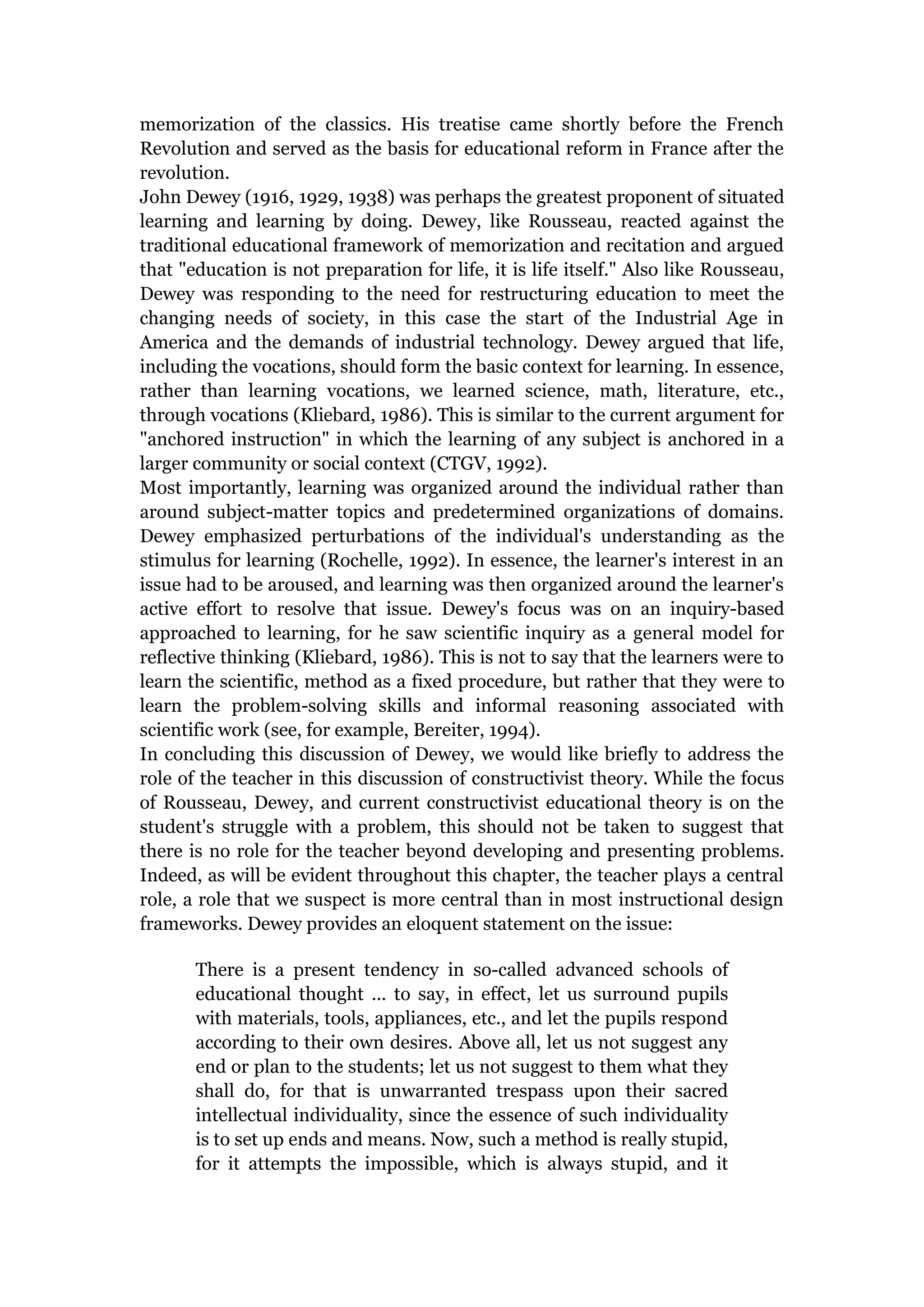 memorization of the classics. His treatise came shortly before the French
Revolution and served as the basis for educational reform in France after the
revolution.
John Dewey (1916, 1929, 1938) was perhaps the greatest proponent of situated
learning and learning by doing. Dewey, like Rousseau, reacted against the
traditional educational framework of memorization and recitation and argued
that "education is not preparation for life, it is life itself." Also like Rousseau,
Dewey was responding to the need for restructuring education to meet the
changing needs of society, in this case the start of the Industrial Age in
America and the demands of industrial technology. Dewey argued that life,
including the vocations, should form the basic context for learning. In essence,
rather than learning vocations, we learned science, math, literature, etc.,
through vocations (Kliebard, 1986). This is similar to the current argument for
"anchored instruction" in which the learning of any subject is anchored in a
larger community or social context (CTGV, 1992).
Most importantly, learning was organized around the individual rather than
around subject-matter topics and predetermined organizations of domains.
Dewey emphasized perturbations of the individual's understanding as the
stimulus for learning (Rochelle, 1992). In essence, the learner's interest in an
issue had to be aroused, and learning was then organized around the learner's
active effort to resolve that issue. Dewey's focus was on an inquiry-based
approached to learning, for he saw scientific inquiry as a general model for
reflective thinking (Kliebard, 1986). This is not to say that the learners were to
learn the scientific, method as a fixed procedure, but rather that they were to
learn the problem-solving skills and informal reasoning associated with
scientific work (see, for example, Bereiter, 1994).
In concluding this discussion of Dewey, we would like briefly to address the
role of the teacher in this discussion of constructivist theory. While the focus
of Rousseau, Dewey, and current constructivist educational theory is on the
student's struggle with a problem, this should not be taken to suggest that
there is no role for the teacher beyond developing and presenting problems.
Indeed, as will be evident throughout this chapter, the teacher plays a central
role, a role that we suspect is more central than in most instructional design
frameworks. Dewey provides an eloquent statement on the issue:

       There is a present tendency in so-called advanced schools of
       educational thought ... to say, in effect, let us surround pupils
       with materials, tools, appliances, etc., and let the pupils respond
       according to their own desires. Above all, let us not suggest any
       end or plan to the students; let us not suggest to them what they
       shall do, for that is unwarranted trespass upon their sacred
       intellectual individuality, since the essence of such individuality
       is to set up ends and means. Now, such a method is really stupid,
       for it attempts the impossible, which is always stupid, and it
 