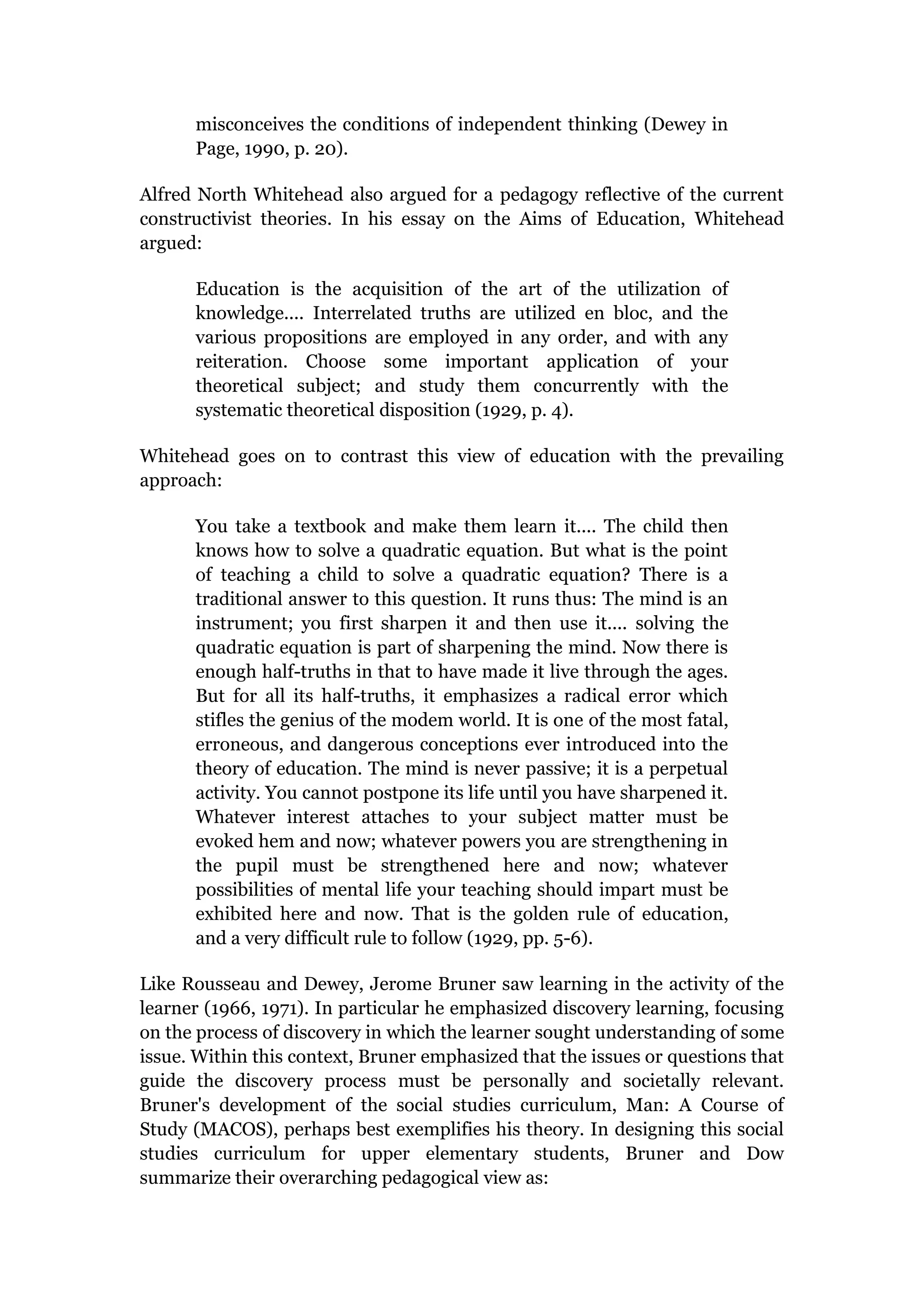 misconceives the conditions of independent thinking (Dewey in
      Page, 1990, p. 20).

Alfred North Whitehead also argued for a pedagogy reflective of the current
constructivist theories. In his essay on the Aims of Education, Whitehead
argued:

      Education is the acquisition of the art of the utilization of
      knowledge.... Interrelated truths are utilized en bloc, and the
      various propositions are employed in any order, and with any
      reiteration. Choose some important application of your
      theoretical subject; and study them concurrently with the
      systematic theoretical disposition (1929, p. 4).

Whitehead goes on to contrast this view of education with the prevailing
approach:

      You take a textbook and make them learn it.... The child then
      knows how to solve a quadratic equation. But what is the point
      of teaching a child to solve a quadratic equation? There is a
      traditional answer to this question. It runs thus: The mind is an
      instrument; you first sharpen it and then use it.... solving the
      quadratic equation is part of sharpening the mind. Now there is
      enough half-truths in that to have made it live through the ages.
      But for all its half-truths, it emphasizes a radical error which
      stifles the genius of the modem world. It is one of the most fatal,
      erroneous, and dangerous conceptions ever introduced into the
      theory of education. The mind is never passive; it is a perpetual
      activity. You cannot postpone its life until you have sharpened it.
      Whatever interest attaches to your subject matter must be
      evoked hem and now; whatever powers you are strengthening in
      the pupil must be strengthened here and now; whatever
      possibilities of mental life your teaching should impart must be
      exhibited here and now. That is the golden rule of education,
      and a very difficult rule to follow (1929, pp. 5-6).

Like Rousseau and Dewey, Jerome Bruner saw learning in the activity of the
learner (1966, 1971). In particular he emphasized discovery learning, focusing
on the process of discovery in which the learner sought understanding of some
issue. Within this context, Bruner emphasized that the issues or questions that
guide the discovery process must be personally and societally relevant.
Bruner's development of the social studies curriculum, Man: A Course of
Study (MACOS), perhaps best exemplifies his theory. In designing this social
studies curriculum for upper elementary students, Bruner and Dow
summarize their overarching pedagogical view as:
 