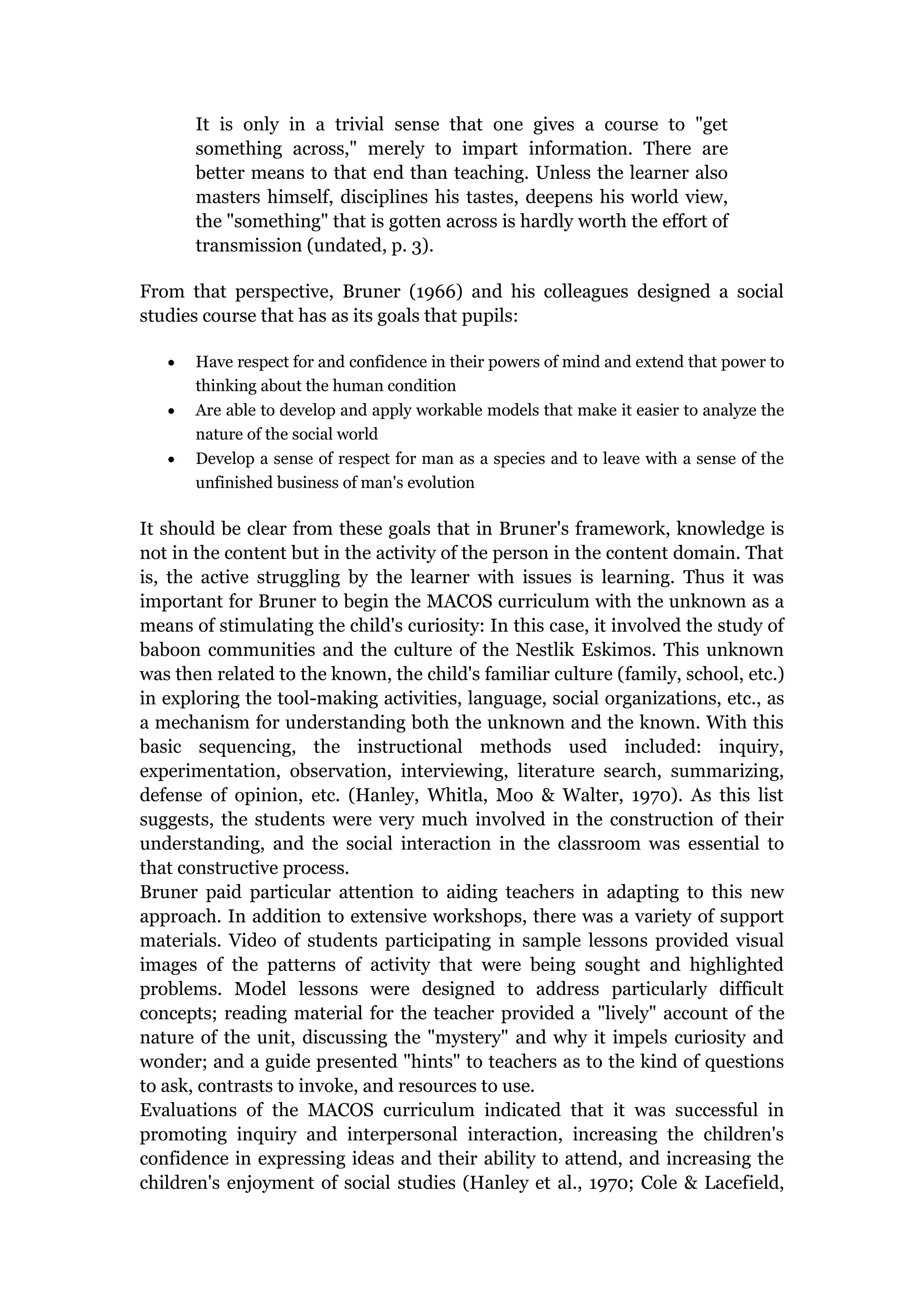 It is only in a trivial sense that one gives a course to "get
       something across," merely to impart information. There are
       better means to that end than teaching. Unless the learner also
       masters himself, disciplines his tastes, deepens his world view,
       the "something" that is gotten across is hardly worth the effort of
       transmission (undated, p. 3).

From that perspective, Bruner (1966) and his colleagues designed a social
studies course that has as its goals that pupils:

       Have respect for and confidence in their powers of mind and extend that power to
       thinking about the human condition
       Are able to develop and apply workable models that make it easier to analyze the
       nature of the social world
       Develop a sense of respect for man as a species and to leave with a sense of the
       unfinished business of man's evolution

It should be clear from these goals that in Bruner's framework, knowledge is
not in the content but in the activity of the person in the content domain. That
is, the active struggling by the learner with issues is learning. Thus it was
important for Bruner to begin the MACOS curriculum with the unknown as a
means of stimulating the child's curiosity: In this case, it involved the study of
baboon communities and the culture of the Nestlik Eskimos. This unknown
was then related to the known, the child's familiar culture (family, school, etc.)
in exploring the tool-making activities, language, social organizations, etc., as
a mechanism for understanding both the unknown and the known. With this
basic sequencing, the instructional methods used included: inquiry,
experimentation, observation, interviewing, literature search, summarizing,
defense of opinion, etc. (Hanley, Whitla, Moo & Walter, 1970). As this list
suggests, the students were very much involved in the construction of their
understanding, and the social interaction in the classroom was essential to
that constructive process.
Bruner paid particular attention to aiding teachers in adapting to this new
approach. In addition to extensive workshops, there was a variety of support
materials. Video of students participating in sample lessons provided visual
images of the patterns of activity that were being sought and highlighted
problems. Model lessons were designed to address particularly difficult
concepts; reading material for the teacher provided a "lively" account of the
nature of the unit, discussing the "mystery" and why it impels curiosity and
wonder; and a guide presented "hints" to teachers as to the kind of questions
to ask, contrasts to invoke, and resources to use.
Evaluations of the MACOS curriculum indicated that it was successful in
promoting inquiry and interpersonal interaction, increasing the children's
confidence in expressing ideas and their ability to attend, and increasing the
children's enjoyment of social studies (Hanley et al., 1970; Cole & Lacefield,
 