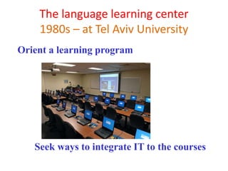 The language learning center
1980s – at Tel Aviv University
Orient a learning program
Seek ways to integrate IT to the courses
 