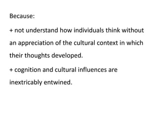 Because:
+ not understand how individuals think without
an appreciation of the cultural context in which
their thoughts developed.
+ cognition and cultural influences are
inextricably entwined.
 