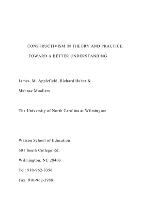 CONSTRUCTIVISM IN THEORY AND PRACTICE:
TOWARD A BETTER UNDERSTANDING
James. M. Applefield, Richard Huber &
Mahnaz Moallem
The University of North Carolina at Wilmington
Watson School of Education
601 South College Rd.
Wilmington, NC 28403
Tel: 910-962-3356
Fax: 910-962-3988
 