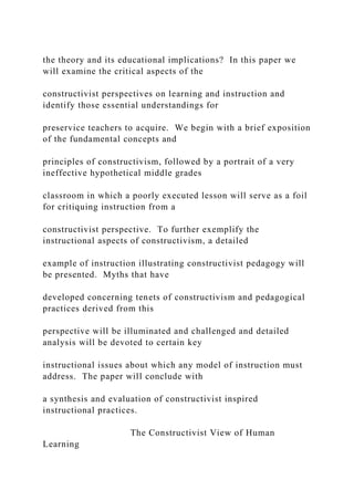 the theory and its educational implications? In this paper we
will examine the critical aspects of the
constructivist perspectives on learning and instruction and
identify those essential understandings for
preservice teachers to acquire. We begin with a brief exposition
of the fundamental concepts and
principles of constructivism, followed by a portrait of a very
ineffective hypothetical middle grades
classroom in which a poorly executed lesson will serve as a foil
for critiquing instruction from a
constructivist perspective. To further exemplify the
instructional aspects of constructivism, a detailed
example of instruction illustrating constructivist pedagogy will
be presented. Myths that have
developed concerning tenets of constructivism and pedagogical
practices derived from this
perspective will be illuminated and challenged and detailed
analysis will be devoted to certain key
instructional issues about which any model of instruction must
address. The paper will conclude with
a synthesis and evaluation of constructivist inspired
instructional practices.
The Constructivist View of Human
Learning
 
