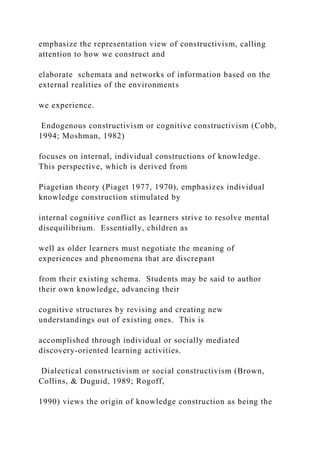 emphasize the representation view of constructivism, calling
attention to how we construct and
elaborate schemata and networks of information based on the
external realities of the environments
we experience.
Endogenous constructivism or cognitive constructivism (Cobb,
1994; Moshman, 1982)
focuses on internal, individual constructions of knowledge.
This perspective, which is derived from
Piagetian theory (Piaget 1977, 1970), emphasizes individual
knowledge construction stimulated by
internal cognitive conflict as learners strive to resolve mental
disequilibrium. Essentially, children as
well as older learners must negotiate the meaning of
experiences and phenomena that are discrepant
from their existing schema. Students may be said to author
their own knowledge, advancing their
cognitive structures by revising and creating new
understandings out of existing ones. This is
accomplished through individual or socially mediated
discovery-oriented learning activities.
Dialectical constructivism or social constructivism (Brown,
Collins, & Duguid, 1989; Rogoff,
1990) views the origin of knowledge construction as being the
 