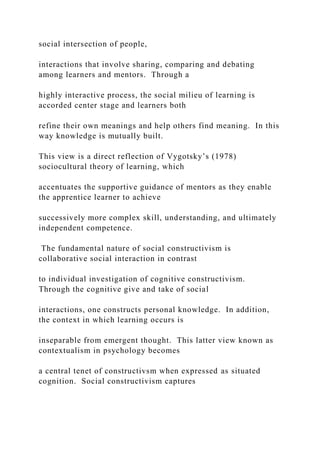 social intersection of people,
interactions that involve sharing, comparing and debating
among learners and mentors. Through a
highly interactive process, the social milieu of learning is
accorded center stage and learners both
refine their own meanings and help others find meaning. In this
way knowledge is mutually built.
This view is a direct reflection of Vygotsky’s (1978)
sociocultural theory of learning, which
accentuates the supportive guidance of mentors as they enable
the apprentice learner to achieve
successively more complex skill, understanding, and ultimately
independent competence.
The fundamental nature of social constructivism is
collaborative social interaction in contrast
to individual investigation of cognitive constructivism.
Through the cognitive give and take of social
interactions, one constructs personal knowledge. In addition,
the context in which learning occurs is
inseparable from emergent thought. This latter view known as
contextualism in psychology becomes
a central tenet of constructivsm when expressed as situated
cognition. Social constructivism captures
 