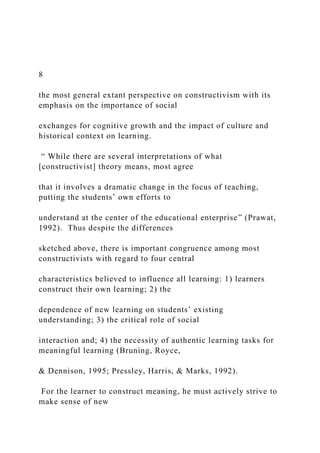 8
the most general extant perspective on constructivism with its
emphasis on the importance of social
exchanges for cognitive growth and the impact of culture and
historical context on learning.
“ While there are several interpretations of what
[constructivist] theory means, most agree
that it involves a dramatic change in the focus of teaching,
putting the students’ own efforts to
understand at the center of the educational enterprise” (Prawat,
1992). Thus despite the differences
sketched above, there is important congruence among most
constructivists with regard to four central
characteristics believed to influence all learning: 1) learners
construct their own learning; 2) the
dependence of new learning on students’ existing
understanding; 3) the critical role of social
interaction and; 4) the necessity of authentic learning tasks for
meaningful learning (Bruning, Royce,
& Dennison, 1995; Pressley, Harris, & Marks, 1992).
For the learner to construct meaning, he must actively strive to
make sense of new
 