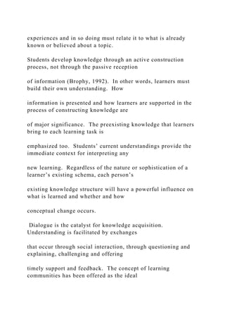 experiences and in so doing must relate it to what is already
known or believed about a topic.
Students develop knowledge through an active construction
process, not through the passive reception
of information (Brophy, 1992). In other words, learners must
build their own understanding. How
information is presented and how learners are supported in the
process of constructing knowledge are
of major significance. The preexisting knowledge that learners
bring to each learning task is
emphasized too. Students’ current understandings provide the
immediate context for interpreting any
new learning. Regardless of the nature or sophistication of a
learner’s existing schema, each person’s
existing knowledge structure will have a powerful influence on
what is learned and whether and how
conceptual change occurs.
Dialogue is the catalyst for knowledge acquisition.
Understanding is facilitated by exchanges
that occur through social interaction, through questioning and
explaining, challenging and offering
timely support and feedback. The concept of learning
communities has been offered as the ideal
 