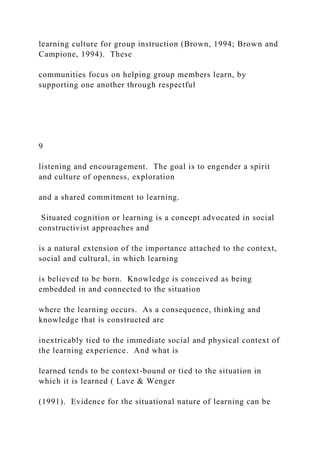 learning culture for group instruction (Brown, 1994; Brown and
Campione, 1994). These
communities focus on helping group members learn, by
supporting one another through respectful
9
listening and encouragement. The goal is to engender a spirit
and culture of openness, exploration
and a shared commitment to learning.
Situated cognition or learning is a concept advocated in social
constructivist approaches and
is a natural extension of the importance attached to the context,
social and cultural, in which learning
is believed to be born. Knowledge is conceived as being
embedded in and connected to the situation
where the learning occurs. As a consequence, thinking and
knowledge that is constructed are
inextricably tied to the immediate social and physical context of
the learning experience. And what is
learned tends to be context-bound or tied to the situation in
which it is learned ( Lave & Wenger
(1991). Evidence for the situational nature of learning can be
 