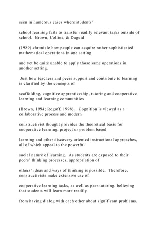seen in numerous cases where students’
school learning fails to transfer readily relevant tasks outside of
school. Brown, Collins, & Duguid
(1989) chronicle how people can acquire rather sophisticated
mathematical operations in one setting
and yet be quite unable to apply those same operations in
another setting.
Just how teachers and peers support and contribute to learning
is clarified by the concepts of
scaffolding, cognitive apprenticeship, tutoring and cooperative
learning and learning communities
(Brown, 1994; Rogoff, 1998). Cognition is viewed as a
collaborative process and modern
constructivist thought provides the theoretical basis for
cooperative learning, project or problem based
learning and other discovery oriented instructional approaches,
all of which appeal to the powerful
social nature of learning. As students are exposed to their
peers’ thinking processes, appropriation of
others’ ideas and ways of thinking is possible. Therefore,
constructivists make extensive use of
cooperative learning tasks, as well as peer tutoring, believing
that students will learn more readily
from having dialog with each other about significant problems.
 
