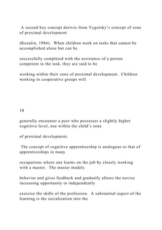 A second key concept derives from Vygotsky’s concept of zone
of proximal development
(Kozulin, 1986). When children work on tasks that cannot be
accomplished alone but can be
successfully completed with the assistance of a person
competent in the task, they are said to be
working within their zone of proximal development. Children
working in cooperative groups will
10
generally encounter a peer who possesses a slightly higher
cognitive level, one within the child’s zone
of proximal development.
The concept of cognitive apprenticeship is analogous to that of
apprenticeships in many
occupations where one learns on the job by closely working
with a master. The master models
behavior and gives feedback and gradually allows the novice
increasing opportunity to independently
exercise the skills of the profession. A substantial aspect of the
learning is the socialization into the
 