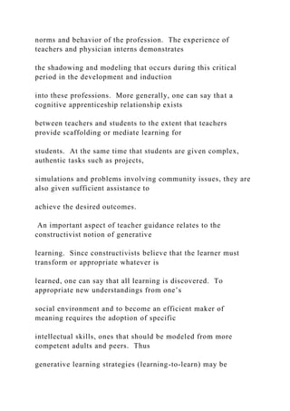 norms and behavior of the profession. The experience of
teachers and physician interns demonstrates
the shadowing and modeling that occurs during this critical
period in the development and induction
into these professions. More generally, one can say that a
cognitive apprenticeship relationship exists
between teachers and students to the extent that teachers
provide scaffolding or mediate learning for
students. At the same time that students are given complex,
authentic tasks such as projects,
simulations and problems involving community issues, they are
also given sufficient assistance to
achieve the desired outcomes.
An important aspect of teacher guidance relates to the
constructivist notion of generative
learning. Since constructivists believe that the learner must
transform or appropriate whatever is
learned, one can say that all learning is discovered. To
appropriate new understandings from one’s
social environment and to become an efficient maker of
meaning requires the adoption of specific
intellectual skills, ones that should be modeled from more
competent adults and peers. Thus
generative learning strategies (learning-to-learn) may be
 