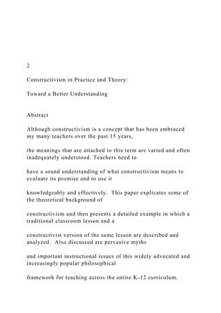 2
Constructivism in Practice and Theory:
Toward a Better Understanding
Abstract
Although constructivism is a concept that has been embraced
my many teachers over the past 15 years,
the meanings that are attached to this term are varied and often
inadequately understood. Teachers need to
have a sound understanding of what constructivism means to
evaluate its promise and to use it
knowledgeably and effectively. This paper explicates some of
the theoretical background of
constructivism and then presents a detailed example in which a
traditional classroom lesson and a
constructivist version of the same lesson are described and
analyzed. Also discussed are pervasive myths
and important instructional issues of this widely advocated and
increasingly popular philosophical
framework for teaching across the entire K-12 curriculum.
 