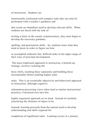 of instruction. Students are
intentionally confronted with complex tasks that can only be
performed with a teacher’s guidance and
that create an immediate need to develop relevant skills. When
students are faced with the task of
writing a letter to the county commissioners, they must begin to
develop the necessary grammar,
spelling, and punctuation skills. So, students learn what they
need to know in order to figure out how
to accomplish authentic but, difficult tasks at the upper range of
their zone of proximal development.
The more traditional approach to instruction, a bottom-up
strategy, involves isolating the
basic skills, teaching these separately and building these
incrementally before tackling higher order
tasks. This is an essentially objectivist and behavioral approach
to instruction, although cognitive
information processing views often lead to similar instructional
practices. Constructivists turn this
highly sequential approach on its head. Instead of carefully
structuring the elements of topics to be
learned, learning proceeds from the natural need to develop
understanding and skills required for
completion of significant tasks. Learning occurs in a manner
 