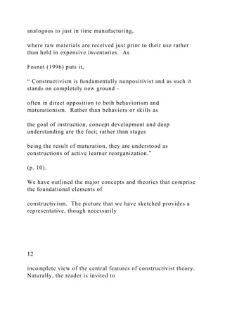analogous to just in time manufacturing,
where raw materials are received just prior to their use rather
than held in expensive inventories. As
Fosnot (1996) puts it,
“ Constructivism is fundamentally nonpositivist and as such it
stands on completely new ground -
often in direct opposition to both behaviorism and
maturationism. Rather than behaviors or skills as
the goal of instruction, concept development and deep
understanding are the foci; rather than stages
being the result of maturation, they are understood as
constructions of active learner reorganization.”
(p. 10).
We have outlined the major concepts and theories that comprise
the foundational elements of
constructivism. The picture that we have sketched provides a
representative, though necessarily
12
incomplete view of the central features of constructivist theory.
Naturally, the reader is invited to
 