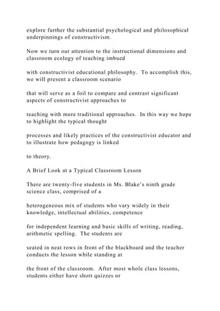 explore further the substantial psychological and philosophical
underpinnings of constructivism.
Now we turn our attention to the instructional dimensions and
classroom ecology of teaching imbued
with constructivist educational philosophy. To accomplish this,
we will present a classroom scenario
that will serve as a foil to compare and contrast significant
aspects of constructivist approaches to
teaching with more traditional approaches. In this way we hope
to highlight the typical thought
processes and likely practices of the constructivist educator and
to illustrate how pedagogy is linked
to theory.
A Brief Look at a Typical Classroom Lesson
There are twenty-five students in Ms. Blake’s ninth grade
science class, comprised of a
heterogeneous mix of students who vary widely in their
knowledge, intellectual abilities, competence
for independent learning and basic skills of writing, reading,
arithmetic spelling. The students are
seated in neat rows in front of the blackboard and the teacher
conducts the lesson while standing at
the front of the classroom. After most whole class lessons,
students either have short quizzes or
 