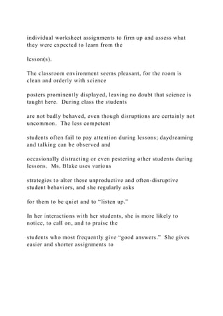 individual worksheet assignments to firm up and assess what
they were expected to learn from the
lesson(s).
The classroom environment seems pleasant, for the room is
clean and orderly with science
posters prominently displayed, leaving no doubt that science is
taught here. During class the students
are not badly behaved, even though disruptions are certainly not
uncommon. The less competent
students often fail to pay attention during lessons; daydreaming
and talking can be observed and
occasionally distracting or even pestering other students during
lessons. Ms. Blake uses various
strategies to alter these unproductive and often-disruptive
student behaviors, and she regularly asks
for them to be quiet and to “listen up.”
In her interactions with her students, she is more likely to
notice, to call on, and to praise the
students who most frequently give “good answers.” She gives
easier and shorter assignments to
 