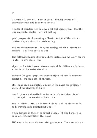 13
students who are less likely to get it” and pays even less
attention to the details of their efforts.
Results of standardized achievement test scores reveal that the
less successful students are not making
good progress in the mastery of basic content of the science
curriculum, and there is corroborating
evidence to indicate that they are falling further behind their
classmates in other areas as well.
The following lesson illustrates how instruction typically occurs
in Ms. Blake’s class. The
objective for this lesson is to understand the difference between
a parallel and a series circuit, a
common 9th grade physical science objective that is useful to
master before high school physics.
Ms. Blake drew a complete circuit on the overhead projector
and told the students to listen
carefully as she described the features of a complete circuit.
Her example compared a series with a
parallel circuit. Ms. Blake traced the path of the electrons in
both drawings and pointed out what
would happen in the series circuit if one of the bulbs were to
burn out. She identified the major
differences between the two wiring schemes. Then she asked a
 