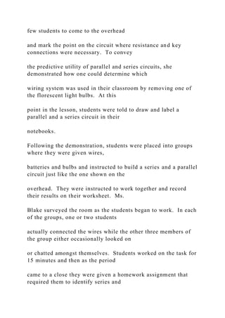 few students to come to the overhead
and mark the point on the circuit where resistance and key
connections were necessary. To convey
the predictive utility of parallel and series circuits, she
demonstrated how one could determine which
wiring system was used in their classroom by removing one of
the florescent light bulbs. At this
point in the lesson, students were told to draw and label a
parallel and a series circuit in their
notebooks.
Following the demonstration, students were placed into groups
where they were given wires,
batteries and bulbs and instructed to build a series and a parallel
circuit just like the one shown on the
overhead. They were instructed to work together and record
their results on their worksheet. Ms.
Blake surveyed the room as the students began to work. In each
of the groups, one or two students
actually connected the wires while the other three members of
the group either occasionally looked on
or chatted amongst themselves. Students worked on the task for
15 minutes and then as the period
came to a close they were given a homework assignment that
required them to identify series and
 