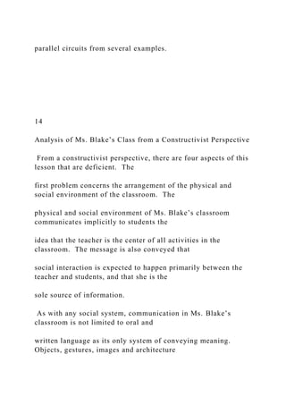 parallel circuits from several examples.
14
Analysis of Ms. Blake’s Class from a Constructivist Perspective
From a constructivist perspective, there are four aspects of this
lesson that are deficient. The
first problem concerns the arrangement of the physical and
social environment of the classroom. The
physical and social environment of Ms. Blake’s classroom
communicates implicitly to students the
idea that the teacher is the center of all activities in the
classroom. The message is also conveyed that
social interaction is expected to happen primarily between the
teacher and students, and that she is the
sole source of information.
As with any social system, communication in Ms. Blake’s
classroom is not limited to oral and
written language as its only system of conveying meaning.
Objects, gestures, images and architecture
 