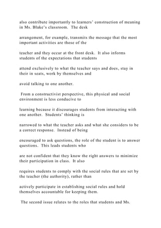 also contribute importantly to learners’ construction of meaning
in Ms. Blake’s classroom. The desk
arrangement, for example, transmits the message that the most
important activities are those of the
teacher and they occur at the front desk. It also informs
students of the expectations that students
attend exclusively to what the teacher says and does, stay in
their in seats, work by themselves and
avoid talking to one another.
From a constructivist perspective, this physical and social
environment is less conducive to
learning because it discourages students from interacting with
one another. Students’ thinking is
narrowed to what the teacher asks and what she considers to be
a correct response. Instead of being
encouraged to ask questions, the role of the student is to answer
questions. This leads students who
are not confident that they know the right answers to minimize
their participation in class. It also
requires students to comply with the social rules that are set by
the teacher (the authority), rather than
actively participate in establishing social rules and hold
themselves accountable for keeping them.
The second issue relates to the roles that students and Ms.
 