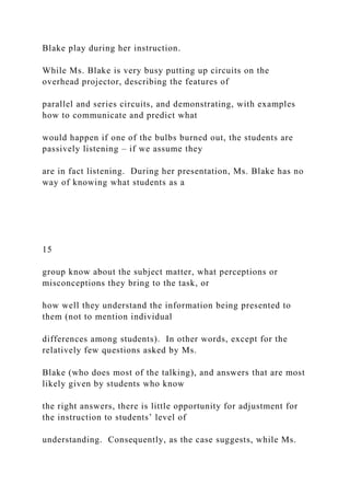 Blake play during her instruction.
While Ms. Blake is very busy putting up circuits on the
overhead projector, describing the features of
parallel and series circuits, and demonstrating, with examples
how to communicate and predict what
would happen if one of the bulbs burned out, the students are
passively listening – if we assume they
are in fact listening. During her presentation, Ms. Blake has no
way of knowing what students as a
15
group know about the subject matter, what perceptions or
misconceptions they bring to the task, or
how well they understand the information being presented to
them (not to mention individual
differences among students). In other words, except for the
relatively few questions asked by Ms.
Blake (who does most of the talking), and answers that are most
likely given by students who know
the right answers, there is little opportunity for adjustment for
the instruction to students’ level of
understanding. Consequently, as the case suggests, while Ms.
 