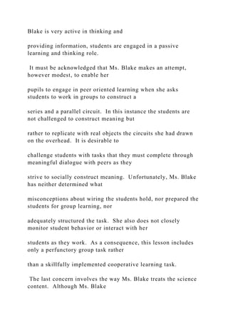 Blake is very active in thinking and
providing information, students are engaged in a passive
learning and thinking role.
It must be acknowledged that Ms. Blake makes an attempt,
however modest, to enable her
pupils to engage in peer oriented learning when she asks
students to work in groups to construct a
series and a parallel circuit. In this instance the students are
not challenged to construct meaning but
rather to replicate with real objects the circuits she had drawn
on the overhead. It is desirable to
challenge students with tasks that they must complete through
meaningful dialogue with peers as they
strive to socially construct meaning. Unfortunately, Ms. Blake
has neither determined what
misconceptions about wiring the students hold, nor prepared the
students for group learning, nor
adequately structured the task. She also does not closely
monitor student behavior or interact with her
students as they work. As a consequence, this lesson includes
only a perfunctory group task rather
than a skillfully implemented cooperative learning task.
The last concern involves the way Ms. Blake treats the science
content. Although Ms. Blake
 