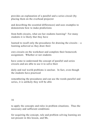 provides an explanation of a parallel and a series circuit (by
placing them on the overhead projector
and describing the essential differences) and uses examples to
demonstrate how to make predictions
from both circuits, what are her students learning? For many
students it is likely that they have
learned to recall only the procedures for drawing the circuits – a
learning achieved as they draw their
own circuits on the worksheet and complete their homework
assignment. Whether or not students
have come to understand the concept of parallel and series
circuits and are able to use it to solve their
daily and real world problems is unclear. In fact, even though
the students have practiced
remembering the procedures and can use the words parallel and
series, it is unlikely they will be able
16
to apply the concepts and rules in problem situations. Thus the
necessary and sufficient conditions
for acquiring the concept, rule and problem solving learning are
not present in this lesson, and Ms.
 
