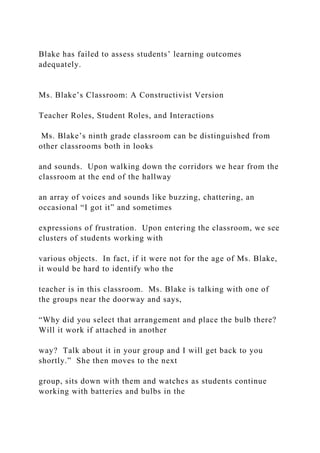 Blake has failed to assess students’ learning outcomes
adequately.
Ms. Blake’s Classroom: A Constructivist Version
Teacher Roles, Student Roles, and Interactions
Ms. Blake’s ninth grade classroom can be distinguished from
other classrooms both in looks
and sounds. Upon walking down the corridors we hear from the
classroom at the end of the hallway
an array of voices and sounds like buzzing, chattering, an
occasional “I got it” and sometimes
expressions of frustration. Upon entering the classroom, we see
clusters of students working with
various objects. In fact, if it were not for the age of Ms. Blake,
it would be hard to identify who the
teacher is in this classroom. Ms. Blake is talking with one of
the groups near the doorway and says,
“Why did you select that arrangement and place the bulb there?
Will it work if attached in another
way? Talk about it in your group and I will get back to you
shortly.” She then moves to the next
group, sits down with them and watches as students continue
working with batteries and bulbs in the
 