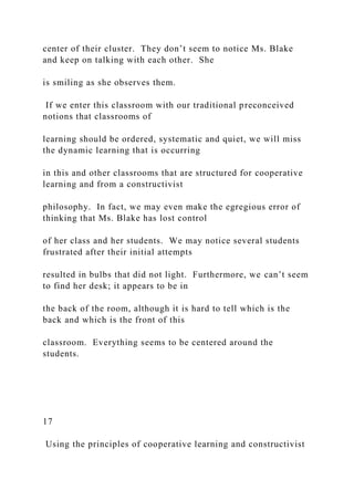 center of their cluster. They don’t seem to notice Ms. Blake
and keep on talking with each other. She
is smiling as she observes them.
If we enter this classroom with our traditional preconceived
notions that classrooms of
learning should be ordered, systematic and quiet, we will miss
the dynamic learning that is occurring
in this and other classrooms that are structured for cooperative
learning and from a constructivist
philosophy. In fact, we may even make the egregious error of
thinking that Ms. Blake has lost control
of her class and her students. We may notice several students
frustrated after their initial attempts
resulted in bulbs that did not light. Furthermore, we can’t seem
to find her desk; it appears to be in
the back of the room, although it is hard to tell which is the
back and which is the front of this
classroom. Everything seems to be centered around the
students.
17
Using the principles of cooperative learning and constructivist
 