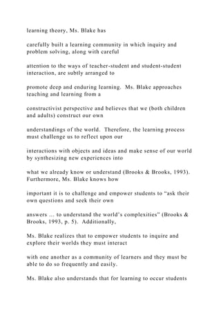 learning theory, Ms. Blake has
carefully built a learning community in which inquiry and
problem solving, along with careful
attention to the ways of teacher-student and student-student
interaction, are subtly arranged to
promote deep and enduring learning. Ms. Blake approaches
teaching and learning from a
constructivist perspective and believes that we (both children
and adults) construct our own
understandings of the world. Therefore, the learning process
must challenge us to reflect upon our
interactions with objects and ideas and make sense of our world
by synthesizing new experiences into
what we already know or understand (Brooks & Brooks, 1993).
Furthermore, Ms. Blake knows how
important it is to challenge and empower students to “ask their
own questions and seek their own
answers … to understand the world’s complexities” (Brooks &
Brooks, 1993, p. 5). Additionally,
Ms. Blake realizes that to empower students to inquire and
explore their worlds they must interact
with one another as a community of learners and they must be
able to do so frequently and easily.
Ms. Blake also understands that for learning to occur students
 