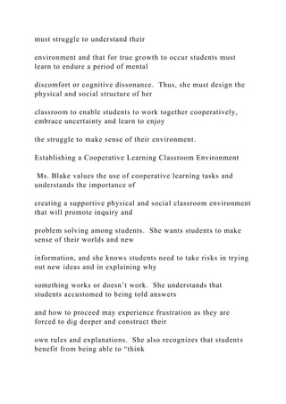 must struggle to understand their
environment and that for true growth to occur students must
learn to endure a period of mental
discomfort or cognitive dissonance. Thus, she must design the
physical and social structure of her
classroom to enable students to work together cooperatively,
embrace uncertainty and learn to enjoy
the struggle to make sense of their environment.
Establishing a Cooperative Learning Classroom Environment
Ms. Blake values the use of cooperative learning tasks and
understands the importance of
creating a supportive physical and social classroom environment
that will promote inquiry and
problem solving among students. She wants students to make
sense of their worlds and new
information, and she knows students need to take risks in trying
out new ideas and in explaining why
something works or doesn’t work. She understands that
students accustomed to being told answers
and how to proceed may experience frustration as they are
forced to dig deeper and construct their
own rules and explanations. She also recognizes that students
benefit from being able to “think
 