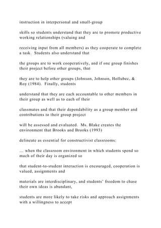 instruction in interpersonal and small-group
skills so students understand that they are to promote productive
working relationships (valuing and
receiving input from all members) as they cooperate to complete
a task. Students also understand that
the groups are to work cooperatively, and if one group finishes
their project before other groups, that
they are to help other groups (Johnson, Johnson, Hollubec, &
Roy (1984). Finally, students
understand that they are each accountable to other members in
their group as well as to each of their
classmates and that their dependability as a group member and
contributions to their group project
will be assessed and evaluated. Ms. Blake creates the
environment that Brooks and Brooks (1993)
delineate as essential for constructivist classrooms:
… when the classroom environment in which students spend so
much of their day is organized so
that student-to-student interaction is encouraged, cooperation is
valued, assignments and
materials are interdisciplinary, and students’ freedom to chase
their own ideas is abundant,
students are more likely to take risks and approach assignments
with a willingness to accept
 