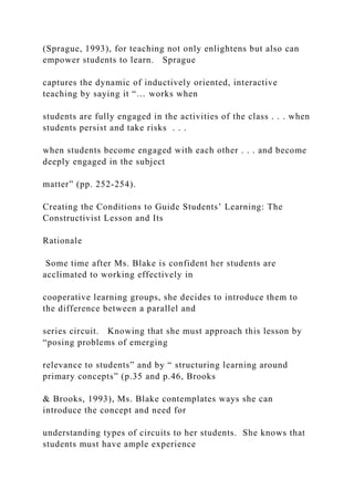(Sprague, 1993), for teaching not only enlightens but also can
empower students to learn. Sprague
captures the dynamic of inductively oriented, interactive
teaching by saying it “… works when
students are fully engaged in the activities of the class . . . when
students persist and take risks . . .
when students become engaged with each other . . . and become
deeply engaged in the subject
matter” (pp. 252-254).
Creating the Conditions to Guide Students’ Learning: The
Constructivist Lesson and Its
Rationale
Some time after Ms. Blake is confident her students are
acclimated to working effectively in
cooperative learning groups, she decides to introduce them to
the difference between a parallel and
series circuit. Knowing that she must approach this lesson by
“posing problems of emerging
relevance to students” and by “ structuring learning around
primary concepts” (p.35 and p.46, Brooks
& Brooks, 1993), Ms. Blake contemplates ways she can
introduce the concept and need for
understanding types of circuits to her students. She knows that
students must have ample experience
 