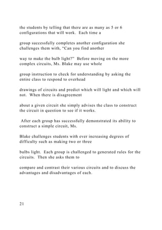 the students by telling that there are as many as 5 or 6
configurations that will work. Each time a
group successfully completes another configuration she
challenges them with, “Can you find another
way to make the bulb light?” Before moving on the more
complex circuits, Ms. Blake may use whole
group instruction to check for understanding by asking the
entire class to respond to overhead
drawings of circuits and predict which will light and which will
not. When there is disagreement
about a given circuit she simply advises the class to construct
the circuit in question to see if it works.
After each group has successfully demonstrated its ability to
construct a simple circuit, Ms.
Blake challenges students with ever increasing degrees of
difficulty such as making two or three
bulbs light. Each group is challenged to generated rules for the
circuits. Then she asks them to
compare and contrast their various circuits and to discuss the
advantages and disadvantages of each.
21
 