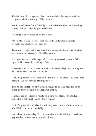 She further challenges students to consider the aspects of the
larger world by asking, “What circuit
would work best for a flashlight, a Christmas tree, or a reading
lamp? Why? Why do you think the
flashlights are designed as they are?”
Once Ms. Blake is confident students understand simple
circuits she challenges them to
design a circuit that when one bulb burns out the other remind
on (a parallel circuit). She illustrates
the importance of this type of circuit by removing one of the
light bulbs from the ceiling of the
classroom as the students note that the other light bulbs stay on.
This time she asks them to draw
their proposed circuit first and then build the circuit to test their
design. As she moves from group to
groups she listens to the kinds of questions students ask each
other as they struggle to adapt what they
learned about simple circuits to a new problem. As students
consider what might work, they reveal
their “suppositions” about what they understand about circuits.
Ms. Blake, in turn, carefully
considers how to adapt her instruction on electricity to address
any student misconceptions that have
 