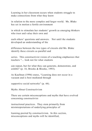 Learning in her classroom occurs when students struggle to
make connections from what they know
in relation to the more complex and larger world. Ms. Blake
has set in motion a fertile environment
in which to stimulate her students’ growth as emerging thinkers
who trust and value their own and
each others’ questions and answers. Not until the students
developed an understanding of the
difference between the two types of circuits did Ms. Blake
identify these circuits as parallel and
series. This constructivist vision of a teaching emphasizes that
teachers “... look not for what students
can repeat, but for what they can generate, demonstrate, and
exhibit” (p. 16, Brooks & Brooks, 1993).
As Kaufman (1996) states, “Learning does not occur in a
vacuum and is best mediated through
supportive social networks” (p. 44).
Myths About Constructivism
There are certain misconceptions and myths that have evolved
concerning constructivist
instructional practices. They stem primarily from
misinterpretations of underlying principles of
learning posited by constructivism. In this section,
misconceptions and myths will be identified,
 