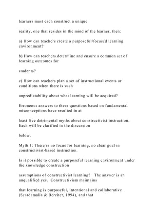learners must each construct a unique
reality, one that resides in the mind of the learner, then:
a) How can teachers create a purposeful/focused learning
environment?
b) How can teachers determine and ensure a common set of
learning outcomes for
students?
c) How can teachers plan a set of instructional events or
conditions when there is such
unpredictability about what learning will be acquired?
Erroneous answers to these questions based on fundamental
misconceptions have resulted in at
least five detrimental myths about constructivist instruction.
Each will be clarified in the discussion
below.
Myth 1: There is no focus for learning, no clear goal in
constructivist-based instruction.
Is it possible to create a purposeful learning environment under
the knowledge construction
assumptions of constructivist learning? The answer is an
unqualified yes. Constructivism maintains
that learning is purposeful, intentional and collaborative
(Scardamalia & Bereiter, 1994), and that
 