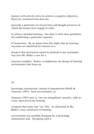 learners will actively strive to achieve a cognitive objective.
However, constructivism does not
prescribe a particular set of activities and thought processes in
which the learner must engage in order
to achieve intended learning. Nor does it offer clear guidelines
for establishing a particular sequence
of instruction. By no means does this imply that no learning
outcomes are identified for learners as a
group or that instruction cannot be planned in any systematic
way (see Ms. Blake’s case for a
concrete example). Rather, it emphasizes the design of learning
environments that focus on
24
knowledge construction, instead of reproduction (Duffy &
Jonassen, 1993). Such environments, as
Jonassen (1991) puts it, “are not unregulated, anarchic, sink-or-
swim, open-discovery learning
cesspools that many fear” (p. 136). As illustrated in Ms.
Blake’s case, constructivist learning
environments are carefully designed for a knowledge
construction task. Designing such a
 