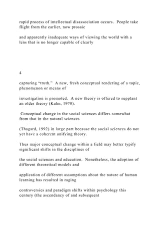 rapid process of intellectual disassociation occurs. People take
flight from the earlier, now prosaic
and apparently inadequate ways of viewing the world with a
lens that is no longer capable of clearly
4
capturing “truth.” A new, fresh conceptual rendering of a topic,
phenomenon or means of
investigation is promoted. A new theory is offered to supplant
an older theory (Kuhn, 1970).
Conceptual change in the social sciences differs somewhat
from that in the natural sciences
(Thagard, 1992) in large part because the social sciences do not
yet have a coherent unifying theory.
Thus major conceptual change within a field may better typify
significant shifts in the disciplines of
the social sciences and education. Nonetheless, the adoption of
different theoretical models and
application of different assumptions about the nature of human
learning has resulted in raging
controversies and paradigm shifts within psychology this
century (the ascendancy of and subsequent
 
