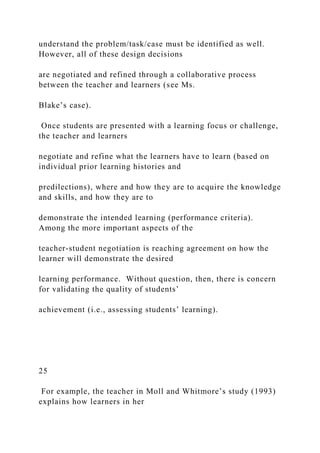 understand the problem/task/case must be identified as well.
However, all of these design decisions
are negotiated and refined through a collaborative process
between the teacher and learners (see Ms.
Blake’s case).
Once students are presented with a learning focus or challenge,
the teacher and learners
negotiate and refine what the learners have to learn (based on
individual prior learning histories and
predilections), where and how they are to acquire the knowledge
and skills, and how they are to
demonstrate the intended learning (performance criteria).
Among the more important aspects of the
teacher-student negotiation is reaching agreement on how the
learner will demonstrate the desired
learning performance. Without question, then, there is concern
for validating the quality of students’
achievement (i.e., assessing students’ learning).
25
For example, the teacher in Moll and Whitmore’s study (1993)
explains how learners in her
 