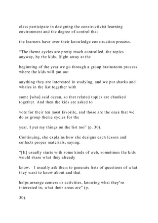 class participate in designing the constructivist learning
environment and the degree of control that
the learners have over their knowledge construction process.
“The theme cycles are pretty much controlled, the topics
anyway, by the kids. Right away at the
beginning of the year we go through a group brainstorm process
where the kids will put out
anything they are interested in studying, and we put sharks and
whales in the list together with
some [who] said ocean, so that related topics are chunked
together. And then the kids are asked to
vote for their ten most favorite, and those are the ones that we
do as group theme cycles for the
year. I put my things on the list too” (p. 30).
Continuing, she explains how she designs each lesson and
collects proper materials, saying:
“[It] usually starts with some kinds of web, sometimes the kids
would share what they already
know. I usually ask them to generate lists of questions of what
they want to know about and that
helps arrange centers or activities, knowing what they’re
interested in, what their areas are” (p.
30).
 