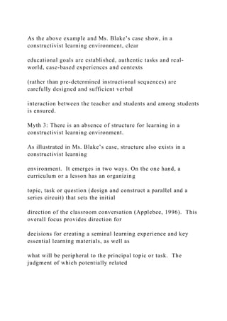 As the above example and Ms. Blake’s case show, in a
constructivist learning environment, clear
educational goals are established, authentic tasks and real-
world, case-based experiences and contexts
(rather than pre-determined instructional sequences) are
carefully designed and sufficient verbal
interaction between the teacher and students and among students
is ensured.
Myth 3: There is an absence of structure for learning in a
constructivist learning environment.
As illustrated in Ms. Blake’s case, structure also exists in a
constructivist learning
environment. It emerges in two ways. On the one hand, a
curriculum or a lesson has an organizing
topic, task or question (design and construct a parallel and a
series circuit) that sets the initial
direction of the classroom conversation (Applebee, 1996). This
overall focus provides direction for
decisions for creating a seminal learning experience and key
essential learning materials, as well as
what will be peripheral to the principal topic or task. The
judgment of which potentially related
 