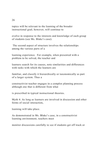 26
topics will be relevant to the learning of the broader
instructional goal, however, will continue to
evolve in response to the interests and knowledge of each group
of students (see Ms. Blake’s case).
The second aspect of structure involves the relationships
among the various parts of a
learning experience. For example, when presented with a
problem to be solved, the teacher and
learners search for its causes, note similarities and differences
with tasks with which the learners are
familiar, and classify it hierarchically or taxonomically as part
of a larger system. Thus a
constructivist teacher engages in a complex planning process
although one that is different from what
is prescribed in typical instructional theories.
Myth 4: As long as learners are involved in discussion and other
forms of social interaction,
learning will take place.
As demonstrated in Ms. Blake’s case, in a constructivist
learning environment, teachers must
monitor discussions carefully to see if students get off track or
 