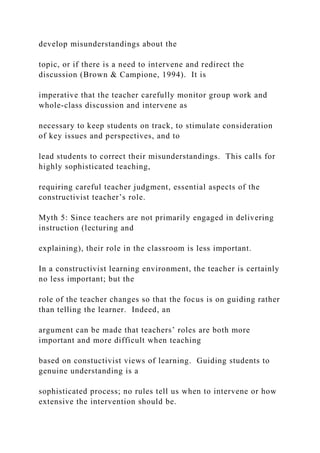 develop misunderstandings about the
topic, or if there is a need to intervene and redirect the
discussion (Brown & Campione, 1994). It is
imperative that the teacher carefully monitor group work and
whole-class discussion and intervene as
necessary to keep students on track, to stimulate consideration
of key issues and perspectives, and to
lead students to correct their misunderstandings. This calls for
highly sophisticated teaching,
requiring careful teacher judgment, essential aspects of the
constructivist teacher’s role.
Myth 5: Since teachers are not primarily engaged in delivering
instruction (lecturing and
explaining), their role in the classroom is less important.
In a constructivist learning environment, the teacher is certainly
no less important; but the
role of the teacher changes so that the focus is on guiding rather
than telling the learner. Indeed, an
argument can be made that teachers’ roles are both more
important and more difficult when teaching
based on constuctivist views of learning. Guiding students to
genuine understanding is a
sophisticated process; no rules tell us when to intervene or how
extensive the intervention should be.
 