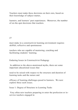 Teachers must make these decisions on their own, based on
their knowledge of subject matter,
learners, and learners’ past experiences. Moreover, the number
of on-the-spot decisions that teachers
27
must make in a constructivist learning environment requires
skillful, reflective and spontaneous
teachers who are capable of mentoring, coaching and
facilitating students’ learning.
Enduring Issues in Constructivist Pedagogy
In addition to the above-mentioned myths, there are some
important educational issues that
need to be raised with respect to the structure and duration of
learning tasks and the nature and
efficacy of learning challenges posed to learners. We next
explore three such issues.
Issue 1: Degree of Structure in Learning Tasks
Very often new teachers preparing to enter the profession or in-
service teachers engaged in
 